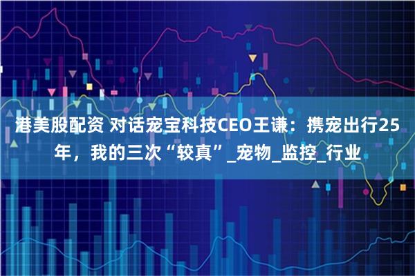 港美股配资 对话宠宝科技CEO王谦：携宠出行25年，我的三次“较真”_宠物_监控_行业