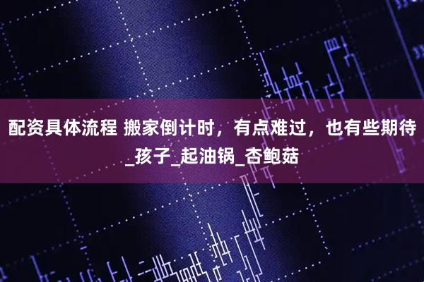 配资具体流程 搬家倒计时，有点难过，也有些期待_孩子_起油锅_杏鲍菇