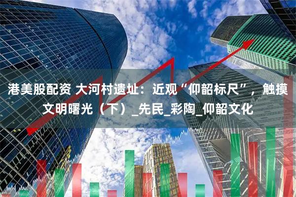 港美股配资 大河村遗址：近观“仰韶标尺”，触摸文明曙光（下）_先民_彩陶_仰韶文化