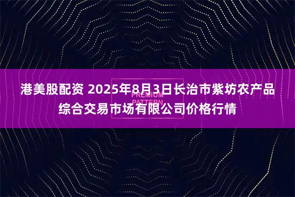 港美股配资 2025年8月3日长治市紫坊农产品综合交易市场有限公司价格行情