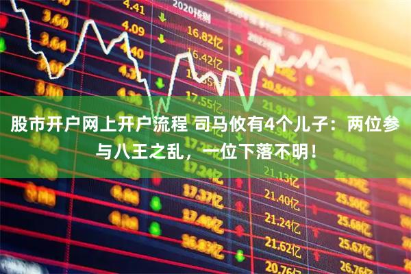 股市开户网上开户流程 司马攸有4个儿子：两位参与八王之乱，一位下落不明！