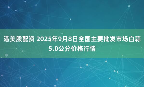 港美股配资 2025年9月8日全国主要批发市场白蒜5.0公分价格行情