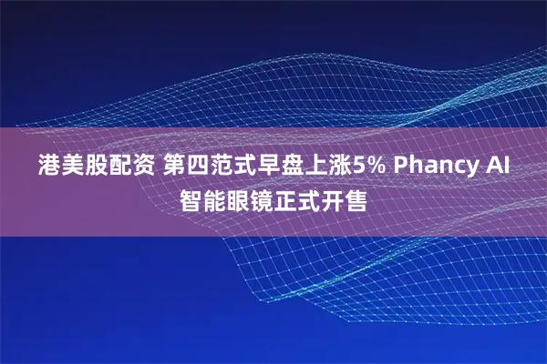 港美股配资 第四范式早盘上涨5% Phancy AI智能眼镜正式开售