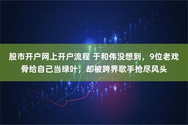 股市开户网上开户流程 于和伟没想到，9位老戏骨给自己当绿叶，却被跨界歌手抢尽风头