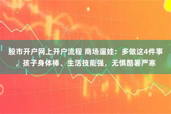 股市开户网上开户流程 商场遛娃：多做这4件事，孩子身体棒、生活技能强，无惧酷暑严寒