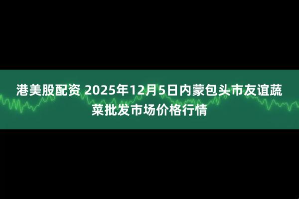 港美股配资 2025年12月5日内蒙包头市友谊蔬菜批发市场价格行情